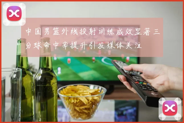 中国男篮外线投射训练成效显著三分球命中率提升引发媒体关注